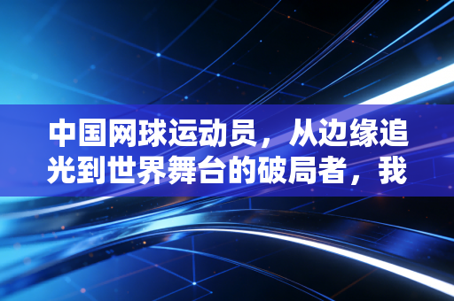 中国网球运动员,从边缘追光到世界舞台的破局者,我们等这束光等了30年 中国网球运动员,从边缘追光到世界舞台的破局者,我们等这束光等了30年