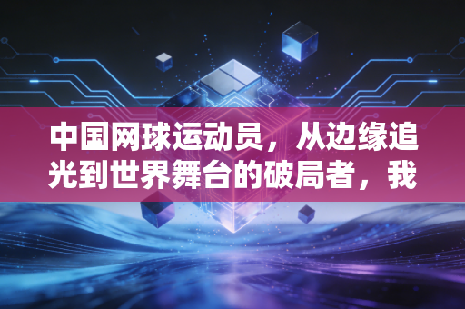 中国网球运动员，从边缘追光到世界舞台的破局者，我们等这束光等了30年