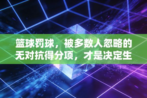 篮球罚球，被多数人忽略的无对抗得分项，才是决定生死局的隐形胜负手