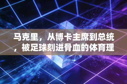 马克里，从博卡主席到总统，被足球刻进骨血的体育理想主义者