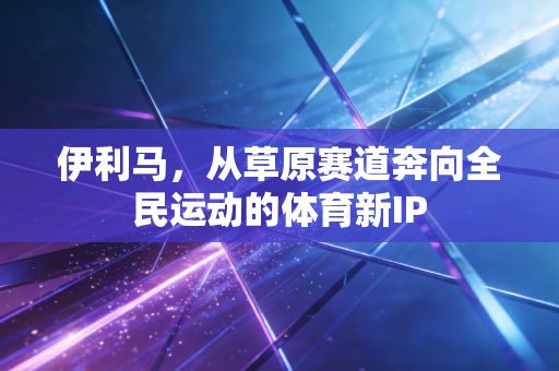 伊利马,从草原赛道奔向全民运动的体育新IP 伊利马,从草原赛道奔向全民运动的体育新IP