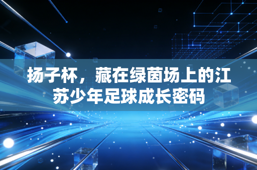 扬子杯，藏在绿茵场上的江苏少年足球成长密码