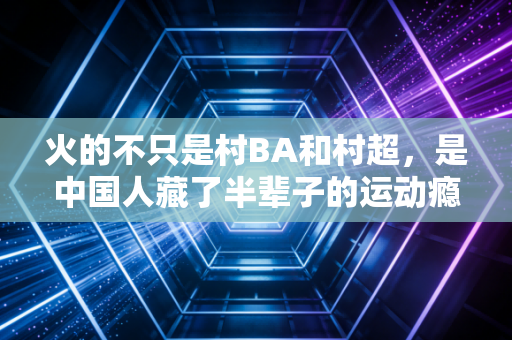 火的不只是村BA和村超,是中国人藏了半辈子的运动瘾终于醒了 火的不只是村BA和村超,是中国人藏了半辈子的运动瘾终于醒了