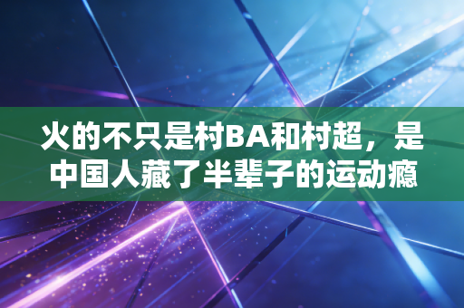 火的不只是村BA和村超，是中国人藏了半辈子的运动瘾终于醒了