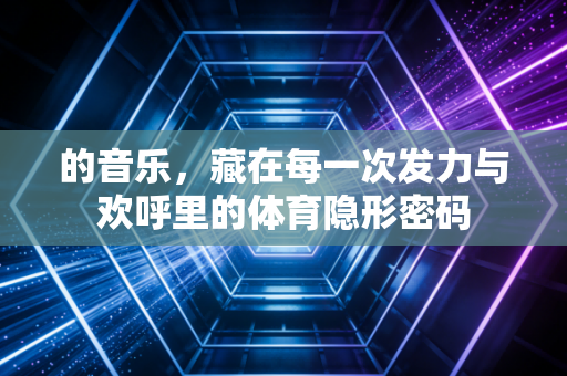 的音乐,藏在每一次发力与欢呼里的体育隐形密码 的音乐,藏在每一次发力与欢呼里的体育隐形密码