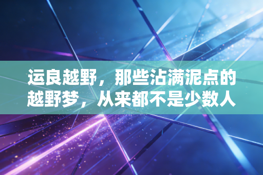 运良越野，那些沾满泥点的越野梦，从来都不是少数人的狂欢