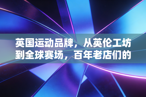 英国运动品牌,从英伦工坊到全球赛场,百年老店们的反流量生存密码 英国运动品牌,从英伦工坊到全球赛场,百年老店们的反流量生存密码