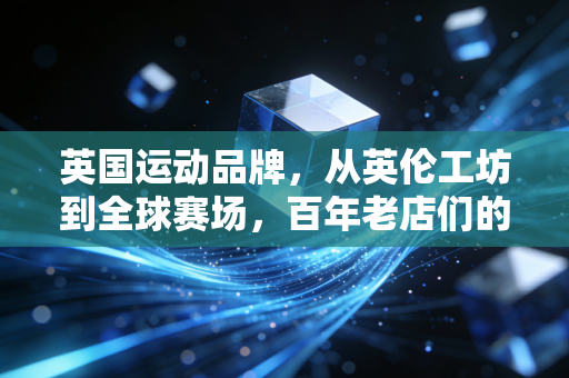 英国运动品牌,从英伦工坊到全球赛场,百年老店们的反流量生存密码 英国运动品牌,从英伦工坊到全球赛场,百年老店们的反流量生存密码
