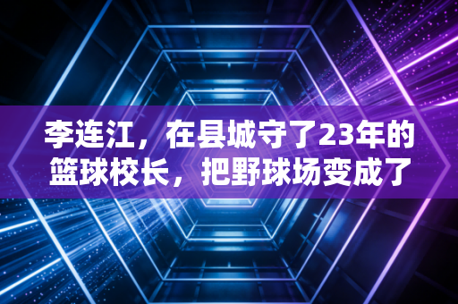 李连江,在县城守了23年的篮球校长,把野球场变成了山区孩子的逐梦跳板 李连江,在县城守了23年的篮球校长,把野球场变成了山区孩子的逐梦跳板