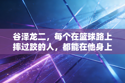 谷泽龙二，每个在篮球路上摔过跤的人，都能在他身上看见自己的影子