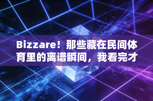 Bizzare!那些藏在民间体育里的离谱瞬间,我看完才懂普通人的热爱有多野 Bizzare!那些藏在民间体育里的离谱瞬间,我看完才懂普通人的热爱有多野