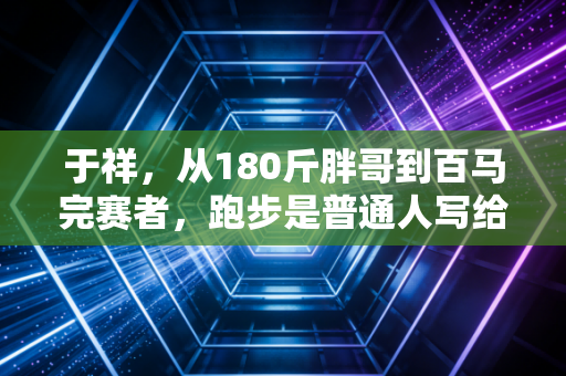 于祥，从180斤胖哥到百马完赛者，跑步是普通人写给生活的逆袭情书