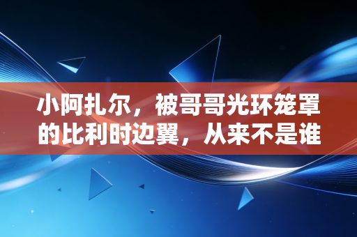 小阿扎尔,被哥哥光环笼罩的比利时边翼,从来不是谁的附属品 小阿扎尔,被哥哥光环笼罩的比利时边翼,从来不是谁的附属品