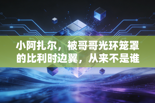 小阿扎尔,被哥哥光环笼罩的比利时边翼,从来不是谁的附属品 小阿扎尔,被哥哥光环笼罩的比利时边翼,从来不是谁的附属品