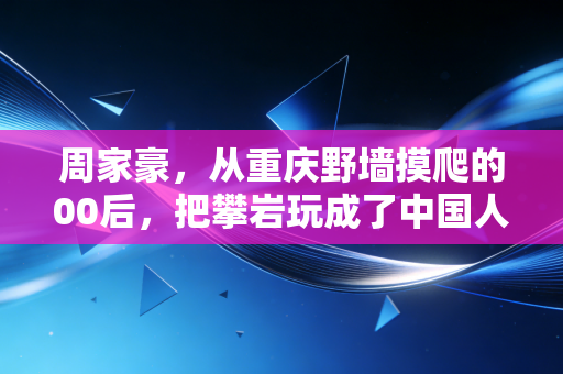 周家豪，从重庆野墙摸爬的00后，把攀岩玩成了中国人的新骄傲