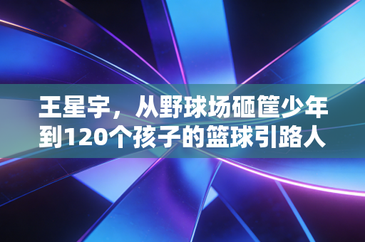 王星宇，从野球场砸筐少年到120个孩子的篮球引路人，体育的意义从来不是只有赢