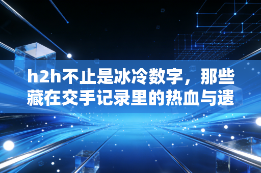 h2h不止是冰冷数字，那些藏在交手记录里的热血与遗憾