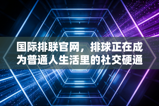 国际排联官网,排球正在成为普通人生活里的社交硬通货 国际排联官网,排球正在成为普通人生活里的社交硬通货