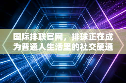 国际排联官网,排球正在成为普通人生活里的社交硬通货 国际排联官网,排球正在成为普通人生活里的社交硬通货