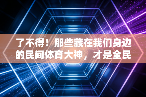了不得！那些藏在我们身边的民间体育大神，才是全民健身最鲜活的注脚