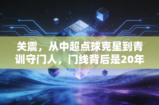 关震，从中超点球克星到青训守门人，门线背后是20年的热爱与坚守