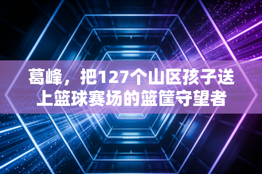 葛峰,把127个山区孩子送上篮球赛场的篮筐守望者 葛峰,把127个山区孩子送上篮球赛场的篮筐守望者
