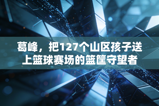 葛峰，把127个山区孩子送上篮球赛场的篮筐守望者
