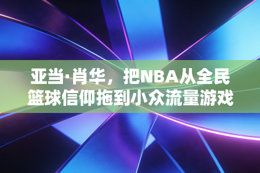 亚当·肖华，把NBA从全民篮球信仰拖到小众流量游戏的掌舵人