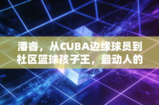 潘睿，从CUBA边缘球员到社区篮球孩子王，最动人的篮球从来不在顶级赛场