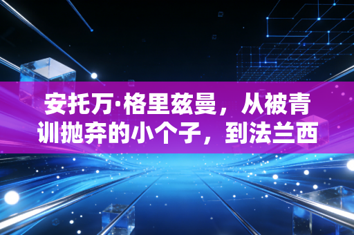 安托万·格里兹曼,从被青训抛弃的小个子,到法兰西足球的隐形脊梁 安托万·格里兹曼,从被青训抛弃的小个子,到法兰西足球的隐形脊梁