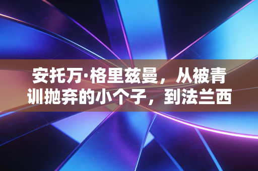 安托万·格里兹曼,从被青训抛弃的小个子,到法兰西足球的隐形脊梁 安托万·格里兹曼,从被青训抛弃的小个子,到法兰西足球的隐形脊梁