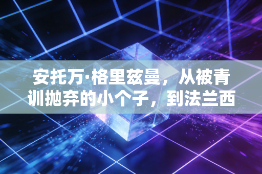安托万·格里兹曼，从被青训抛弃的小个子，到法兰西足球的隐形脊梁