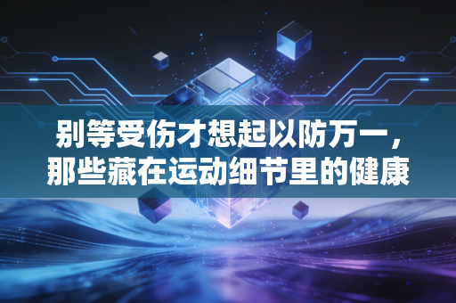 别等受伤才想起以防万一，那些藏在运动细节里的健康护城河