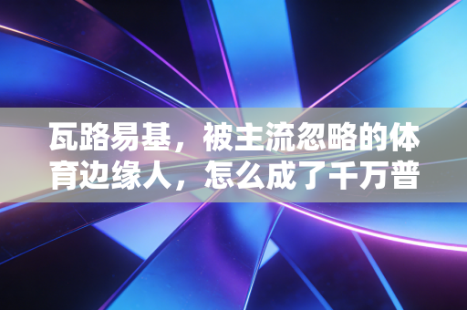 瓦路易基，被主流忽略的体育边缘人，怎么成了千万普通人的运动精神图腾？