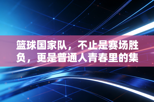 篮球国家队,不止是赛场胜负,更是普通人青春里的集体信仰 篮球国家队,不止是赛场胜负,更是普通人青春里的集体信仰