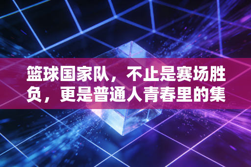 篮球国家队，不止是赛场胜负，更是普通人青春里的集体信仰