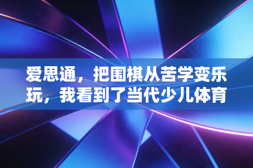 爱思通,把围棋从苦学变乐玩,我看到了当代少儿体育美育的另一种可能 爱思通,把围棋从苦学变乐玩,我看到了当代少儿体育美育的另一种可能