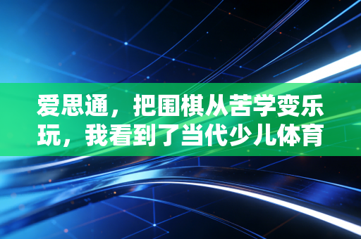 爱思通，把围棋从苦学变乐玩，我看到了当代少儿体育美育的另一种可能