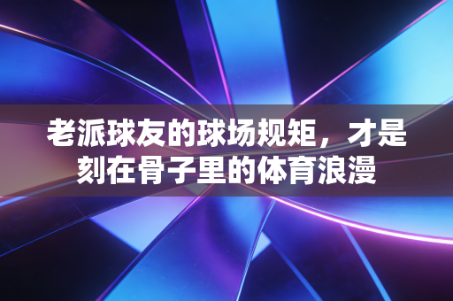 老派球友的球场规矩，才是刻在骨子里的体育浪漫
