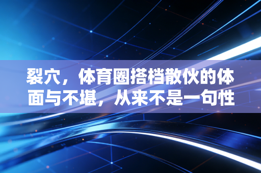 裂穴，体育圈搭档散伙的体面与不堪，从来不是一句性格不合能说清的