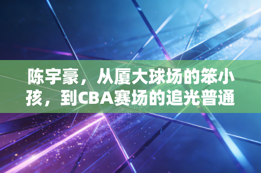 陈宇豪,从厦大球场的笨小孩,到CBA赛场的追光普通人 陈宇豪,从厦大球场的笨小孩,到CBA赛场的追光普通人