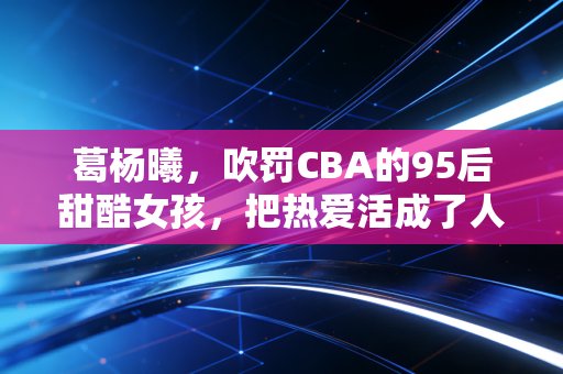 葛杨曦,吹罚CBA的95后甜酷女孩,把热爱活成了人生的顶配剧本 葛杨曦,吹罚CBA的95后甜酷女孩,把热爱活成了人生的顶配剧本