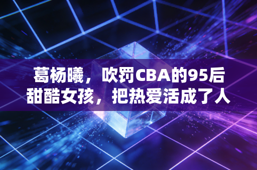 葛杨曦，吹罚CBA的95后甜酷女孩，把热爱活成了人生的顶配剧本