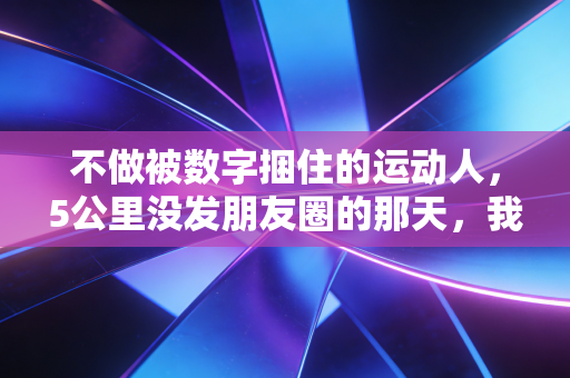 不做被数字捆住的运动人,5公里没发朋友圈的那天,我终于懂了运动的意义 不做被数字捆住的运动人,5公里没发朋友圈的那天,我终于懂了运动的意义