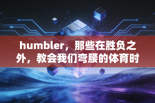 humbler，那些在胜负之外，教会我们弯腰的体育时刻