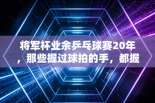 将军杯业余乒乓球赛20年,那些握过球拍的手,都握着滚烫的烟火气 将军杯业余乒乓球赛20年,那些握过球拍的手,都握着滚烫的烟火气