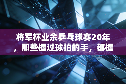 将军杯业余乒乓球赛20年,那些握过球拍的手,都握着滚烫的烟火气 将军杯业余乒乓球赛20年,那些握过球拍的手,都握着滚烫的烟火气