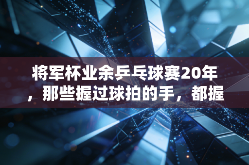 将军杯业余乒乓球赛20年，那些握过球拍的手，都握着滚烫的烟火气