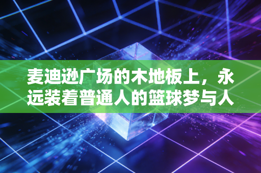 麦迪逊广场的木地板上,永远装着普通人的篮球梦与人生切片 麦迪逊广场的木地板上,永远装着普通人的篮球梦与人生切片