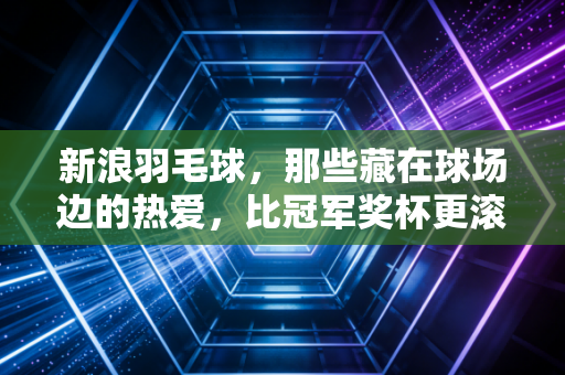 新浪羽毛球,那些藏在球场边的热爱,比冠军奖杯更滚烫 新浪羽毛球,那些藏在球场边的热爱,比冠军奖杯更滚烫